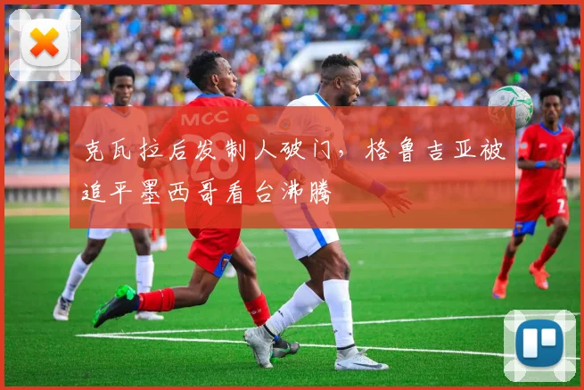 克瓦拉后发制人破门，格鲁吉亚被追平墨西哥看台沸腾