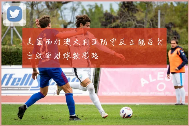 美国面对澳大利亚防守反击能否打出效率进球数思路
