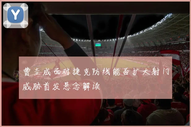 曹圭成面对捷克防线能否扩大射门威胁首发悬念解读