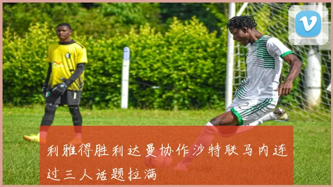 利雅得胜利达曼协作沙特联马内连过三人话题拉满