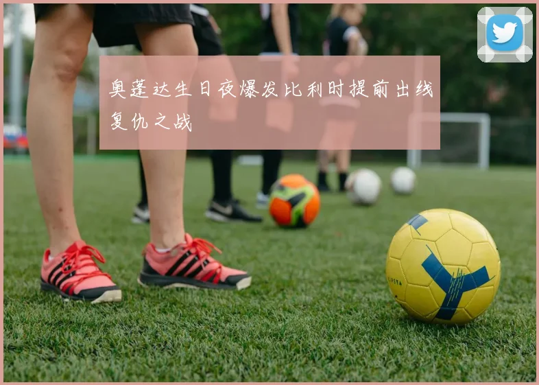 奥蓬达生日夜爆发比利时提前出线复仇之战