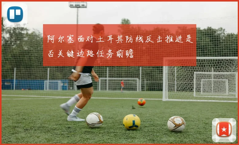 阿尔塞面对土耳其防线反击推进是否关键边路任务前瞻