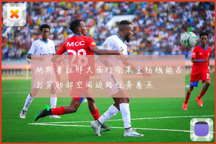 纳斯鲁拉耶夫面对刚果金防线能否打穿肋部空间边路任务看点