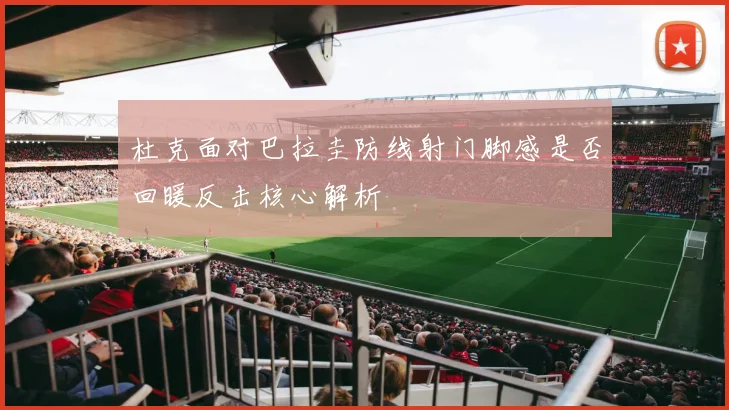 杜克面对巴拉圭防线射门脚感是否回暖反击核心解析