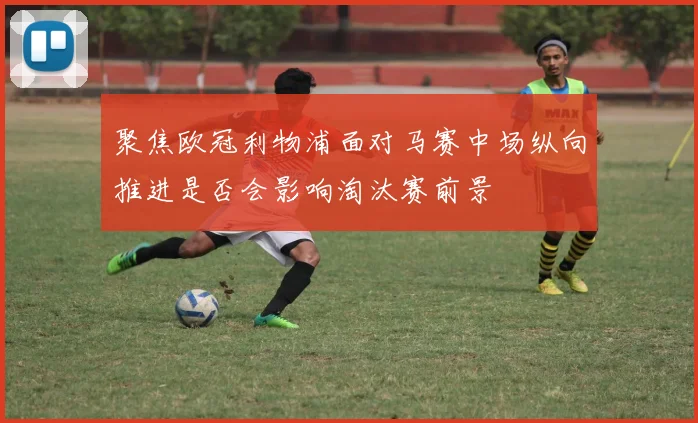聚焦欧冠利物浦面对马赛中场纵向推进是否会影响淘汰赛前景