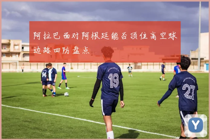 阿拉巴面对阿根廷能否顶住高空球边路回防盘点