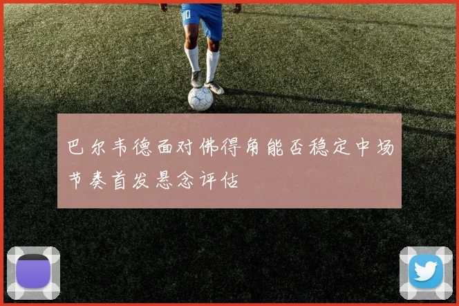 巴尔韦德面对佛得角能否稳定中场节奏首发悬念评估