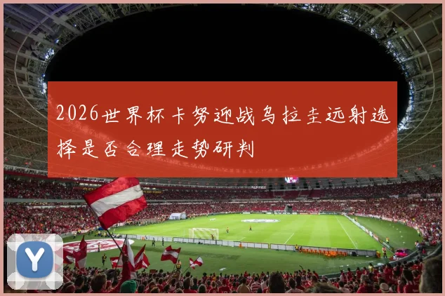 2026世界杯卡努迎战乌拉圭远射选择是否合理走势研判