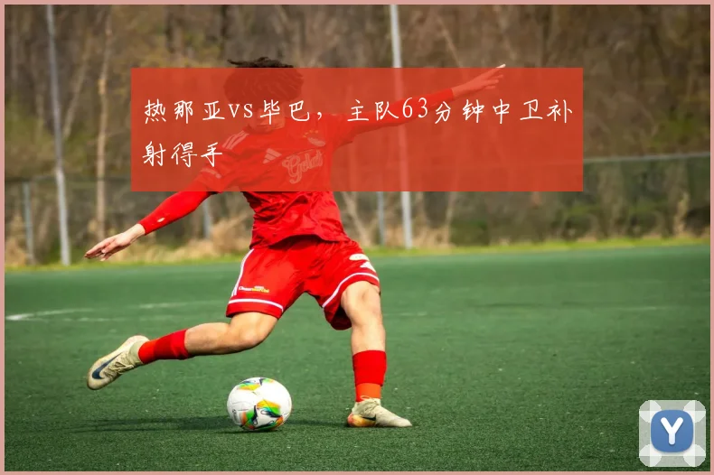 热那亚vs毕巴，主队63分钟中卫补射得手
