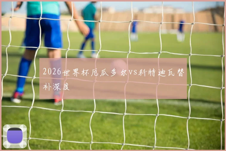 2026世界杯厄瓜多尔vs科特迪瓦替补深度