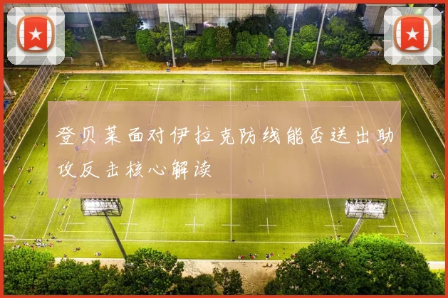 登贝莱面对伊拉克防线能否送出助攻反击核心解读