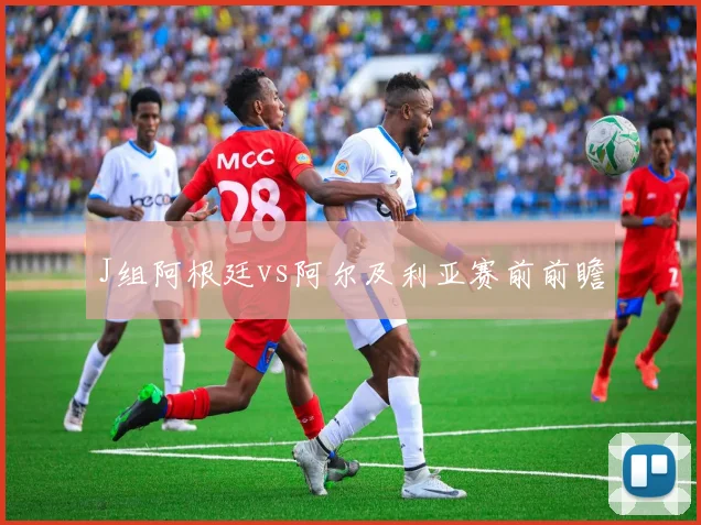 J组阿根廷vs阿尔及利亚赛前前瞻