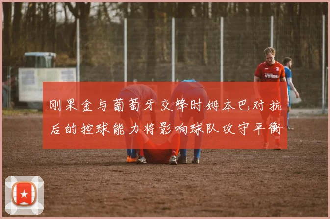 刚果金与葡萄牙交锋时姆本巴对抗后的控球能力将影响球队攻守平衡
