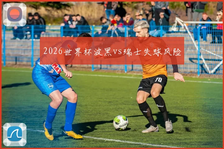 2026世界杯波黑vs瑞士失球风险