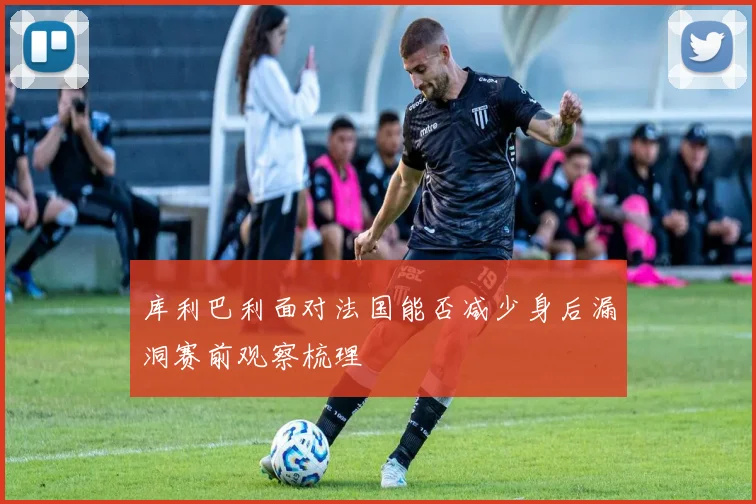库利巴利面对法国能否减少身后漏洞赛前观察梳理