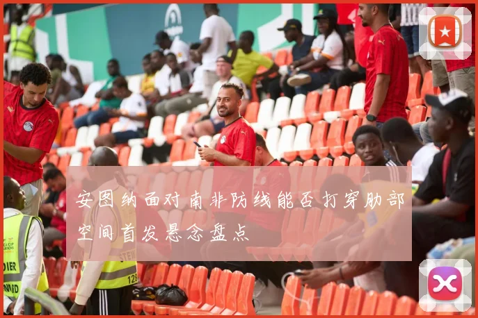 安图纳面对南非防线能否打穿肋部空间首发悬念盘点