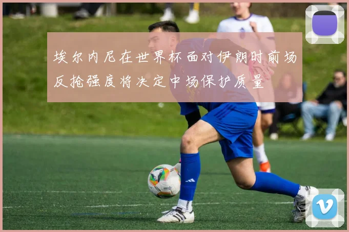 埃尔内尼在世界杯面对伊朗时前场反抢强度将决定中场保护质量