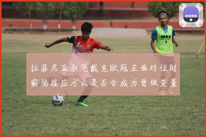 拉菲尼亚和范戴克欧冠正面对位时前场接应方式是否会成为晋级变量
