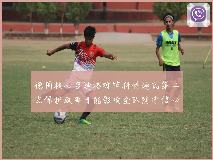 德国核心吕迪格对阵科特迪瓦第二点保护效率可能影响全队防守信心