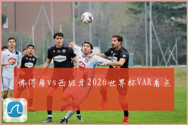 佛得角vs西班牙2026世界杯VAR看点