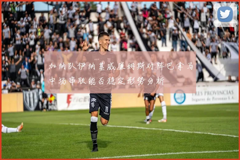 加纳队伊纳基威廉姆斯对阵巴拿马中场串联能否稳定形势分析