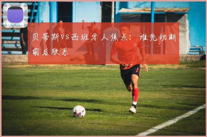 贝蒂斯vs西班牙人焦点：谁先切断前后联系