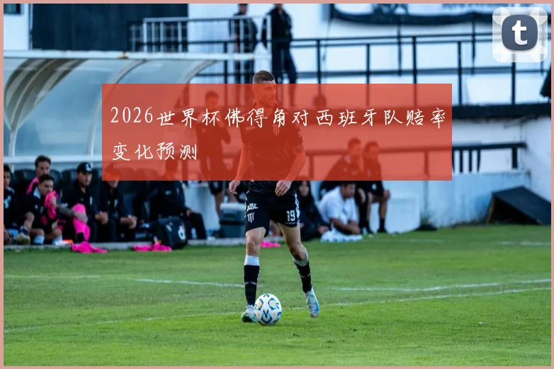 2026世界杯佛得角对西班牙队赔率变化预测