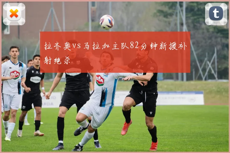 拉齐奥vs马拉加主队82分钟新援补射绝杀
