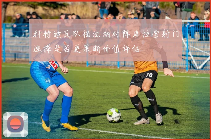 科特迪瓦队福法纳对阵库拉索射门选择是否更果断价值评估